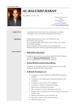 Curriculum Vitae
OBJECTIVE
PROFILE
EDUCATION
A good position with the scope for advancement in a healthy
And happy work environment with good job satisfaction.
Hardworking and honest with a lot of dedication and
Particularly result oriented.
I’m very approachable and friendly with the ability to get across
To all kinds of people.
Always maintain a healthy balance in relationships with
Departmental heads without compromising organizational needs.
 MAZOON COLLEGE
Completed successfully the second semester 2012/2013 at Mazoon
College for Business Administration Diploma.
Not yet completed due to work and job situations.
 Sahban Wail Secondary School,Barka
Completed my Third Secondary School Certificate Exams in 2001
through the Sahban Wail Secondary School.
 Al Rakaib TrainingL.L.C
 Completed a courses in RETAIL OPERATION following
modules :-
 Contribute to the Maintenance of Health and Safety in the
workplace.
 Contribute to the Security of the workplace.
 Contribute to effective working relationship.
 Place Goods and Materials in storage.
 Meet customer’s needs for information and advice.
 Display stock to specification to attract customer interest and
promote sales.
 Monitor and maintain stock of item for sale.
 Persuade customers to buy specific products.
 Maximize product sales.
AL-BALUSHI HASAN
Date of Birth :- 10- Feb - 1981
P.O.Box-660, P.C-320
Barka
Sultanate of Oman
Mobile:
99034070/ 99048999
E mail: hassanarj18@gmail.com
 
