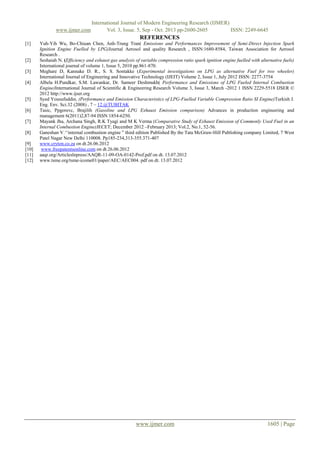 www.ijmer.com

International Journal of Modern Engineering Research (IJMER)
Vol. 3, Issue. 5, Sep - Oct. 2013 pp-2600-2605
ISSN: 2249-6645

REFERENCES
[1]

[2]
[3]
[4]

[5]
[6]
[7]
[8]
[9]
[10]
[11]
[12]

Yuh-Yih Wu, Bo-Chiuan Chen, Anh-Trung Tran( Emissions and Performances Improvement of Semi-Direct Injection Spark
Ignition Engine Fuelled by LPG)Journal Aerosol and quality Research , ISSN:1680-8584, Taiwan Association for Aerosol
Research .
Seshaiah N. (Efficiency and exhaust gas analysis of variable compression ratio spark ignition engine fuelled with alternative fuels)
International journal of volume 1, Issue 5, 2010 pp.861-870.
Meghare D, Kannake D. R., S. S. Sontakke (Experimental investigations on LPG as alternative Fuel for two wheeler)
International Journal of Engineering and Innovative Technology (IJEIT) Volume 2, Issue 1, July 2012 ISSN: 2277-3754
Albela H.Pundkar, S.M. Lawankar, Dr. Sameer Deshmukh( Performance and Emissions of LPG Fueled Internal Combustion
Engine)International Journal of Scientific & Engineering Research Volume 3, Issue 3, March -2012 1 ISSN 2229-5518 IJSER ©
2012 http://www.ijser.org
Syed Yousufuddin, (Performance and Emission Characteristics of LPG-Fuelled Variable Compression Ratio SI Engine)Turkish J.
Eng. Env. Sci.32 (2008) , 7 – 12.@TUBITAK
Tasic, Ppgorevc, Brajilih (Gasoline and LPG Exhaust Emission comparison) Advances in production engineering and
management 6(2011)2,87-94 ISSN 1854-6250.
Mayank Jha, Archana Singh, R.K Tyagi and M K Verma (Comparative Study of Exhaust Emission of Commonly Used Fuel in an
Internal Combustion Engine)JECET; December 2012 –February 2013; Vol.2, No.1, 52-56.
Ganeshan V.‘‘internal combustion engine ” third edition Published By the Tata McGraw-Hill Publishing company Limited, 7 West
Patel Nagar New Delhi 110008. Pp185-234,313-355.371-407
www.cryton.co.za on dt.26.06.2012
www.freepatentsonline.com on dt.26.06.2012
aaqr.org/Articleslnpress/AAQR-11-09-OA-0142-Prof.pdf on dt. 13.07.2012
www.tsme.org/tsme-icome01/paper/AEC/AEC004. pdf on dt. 13.07.2012

www.ijmer.com

1605 | Page

 