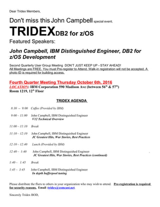 Dear Tridex Members,
Don't miss thisJohn Campbellspecial event.
TRIDEXDB2 for z/OS
Featured Speakers:
John Campbell, IBM Distinguished Engineer, DB2 for
z/OS Development
Second Quarterly User Group Meeting DON’T JUST KEEP UP - STAY AHEAD!
All Meetings are FREE. You must Pre-register to Attend. Walk-in registration will not be accepted. A
photo ID is required for building access.
Fourth Quarter Meeting Thursday October 6th, 2016
LOCATION: IBM Corporation 590 Madison Ave (between 56th
& 57th
)
Room 1219, 12th
Floor
TRIDEX AGENDA
8:30 -- 9:00 Coffee (Provided by IBM)
9:00 – 11:00 John Campbell, IBM Distinguished Engineer
V12 Technical Overview
11:00 – 11:10 Break
11:10 – 12:10 John Campbell, IBM Distinguished Engineer
JC Greatest Hits, War Stories, Best Practices
12:10 – 12:40 Lunch (Provided by IBM)
12:40 – 1:40 John Campbell, IBM Distinguished Engineer .
JC Greatest Hits, War Stories, Best Practices (continued)
1:40 – 1:45 Break
1:45 – 3:45 John Campbell, IBM Distinguished Engineer
In depth bufferpool tuning
Please distribute the fliers to others in your organization who may wish to attend. Pre-registration is required
for security reasons. Email :tridex@comcast.net.
Sincerely Tridex BOD,
 