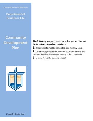 The following pages contain monthly guides that are
broken down into three sections.
1. Requirements must be completed on a monthly basis.
2. Community goals are documented accomplishments by a
resident, Resident Assistant or anyone in the community.
3. Looking forward… planning ahead!
Concordia University Wisconsin
Department of
Residence Life
Community
Development
Plan
Created by: Jessica Sapp
 