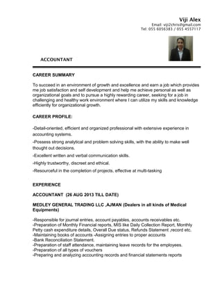 Viji Alex
Email: viji2chris@gmail.com
Tel: 055 6056383 / 055 4557117
ACCOUNTANT
CAREER SUMMARY
To succeed in an environment of growth and excellence and earn a job which provides
me job satisfaction and self development and help me achieve personal as well as
organizational goals and to pursue a highly rewarding career, seeking for a job in
challenging and healthy work environment where I can utilize my skills and knowledge
efficiently for organizational growth.
CAREER PROFILE:
-Detail-oriented, efficient and organized professional with extensive experience in
accounting systems.
-Possess strong analytical and problem solving skills, with the ability to make well
thought out decisions.
-Excellent written and verbal communication skills.
-Highly trustworthy, discreet and ethical.
-Resourceful in the completion of projects, effective at multi-tasking
EXPERIENCE
ACCOUNTANT (26 AUG 2013 TILL DATE)
MEDLEY GENERAL TRADING LLC ,AJMAN (Dealers in all kinds of Medical
Equipments)
-Responsible for journal entries, account payables, accounts receivables etc.
-Preparation of Monthly Financial reports, MIS like Daily Collection Report, Monthly
Petty cash expenditure details, Overall Due status, Refunds Statement ,record etc.
-Maintaining books of accounts -Assigning entries to proper accounts
-Bank Reconciliation Statement.
-Preparation of staff attendance, maintaining leave records for the employees.
-Preparation of all types of vouchers
-Preparing and analyzing accounting records and financial statements reports
 