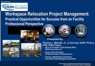 0
Workspace Relocation Project Management:
Practical Opportunities for Success from an Facility
Professional Perspective
Presented by:
Thomas L. Mitchell, Jr., Lt Col (ret), USAF, Ph.D.(s),
CFM, IFMA Fellow
• Senior Vice President | Chief Operating Officer
FM3IS & Associates, LLC
• Director, Board of Directors
US National Institute of Building Science
• Chairman, 2009-2010 Board of Directors
International Facility Management Association
Presented to:
 