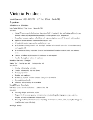 Victoria Fondren
vmasta@me.com | (901) 485-5956 | 1379 Hwy 4 West Sarah, MS
Experience
Administrative Supervisor
Iowa Pacific Holdings/ Polar Express Batesville, MS
2016-2017
 Hiring 174 employees, 6 of whom were Supervisory Staff by hosting job fairs and holding auditions for cast
members; Processing all paperwork including I9, W4, Background checks, drug tests ect…
 Created and managed employee schedules as well as processing them into ADP for payroll and time clock
 Approved all time cards and submitted them to payroll daily
 Worked with vendors to get supplies needed for the event
 Worked with accounting to make sure all receipts as well as invoices were sent in and accounted for so they
can be paid in full
 Worked with advertising department to ensure that all media/social media was being taken care of for the
event
 Handled all incident/accident reports for employees as well as guests
 Handled all disciplinary actions for employees
Bartender/Assistant Manager
Smokin’ Joe’s Cigar Bar and Grill Robinsonville, MS
2015-Present
● Creating and managing schedules.
● Creating and managing side work duties.
● Managing Inventory.
● Training new employees.
● Maintaining excellent customer service in a fast paced environment.
● Serving drinks and meals.
● Promoting and advertising on social media.
Special Events Coordinator
Gold Strike Casino Resorts International Robinsonville, MS
2010-2015
● Executing multiple promotional events.
● Responsible for properly operating entertainment events; including adjusting express comps, adjusting
freeplay, accepting payments and assigning seats.
● Providing excellent customer service and an exciting environment for patrons,while properly handling gu est
complaints and issues effectively.
Beverage Server
 