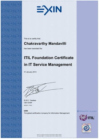 This is to certify that
Chakravarthy Mandavilli
has been awarded the
ITIL Foundation Certificate
in IT Service Management
31 January 2013
B.W.E. Taselaar
CEO EXIN
4625297.1173527
EXIN
The global certification company for Information Management
 