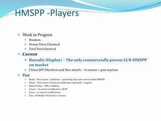 HMSPP -Players
 Work in Progress
 Braskem
 Honan Petro Chemical
 Total Petrochemical
 Current
 Borealis (Daploy) – The only commercially proven LCB-HMSPP
on market
 Chisso/JPP (Newform and New stretch – In reactor + post reaction
 Past
 Basell – Post reactor irradiation – quenching (has some reactor made HMSPP)
 Solvay – Post reactor Chemical modification (peroxide + coagent)
 Rohm & Haas – EPR-9 Additive
 Amoco – In reactor modification, HCPP
 Exxon – in reactor modifications
 Fina – Bi Modal/ Nucleated in reactor
 