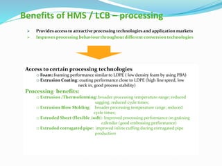 Benefits of HMS / LCB – processing
 Provides access to attractive processing technologies and application markets
 Improves processing behaviour throughout different conversion technologies
Access to certain processing technologies
o Foam: foaming performance similar to LDPE ( low density foam by using PBA)
o Extrusion Coating: coating performance close to LDPE (high line speed, low
neck in, good process stability)
Processing benefits:
o Extrusion /Thermoforming: broader processing temperature range; reduced
sagging; reduced cycle times;
o Extrusion Blow Molding: broader processing temperature range; reduced
cycle times;
o Extruded Sheet (flexible /soft): Improved processing performance on graining
calendar (good embossing performance)
o Extruded corrugated pipe: improved inline cuffing during corrugated pipe
production
 