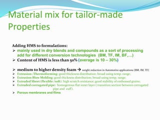 Adding HMS to formulations:
 mainly used in dry blends and compounds as a sort of processing
add for different conversion technologies (BM, TF, IM, BF,…)
 Content of HMS is less than 50% (average is 10 – 30%)
 medium to higher density foam  weight reduction in Automotive applications (BM, IM, TF)
 Extrusion /Thermoforming: good thickness distribution; broad using temp. range;
 Extrusion Blow Molding: good thickness distribution; broad using temp. range;
 Extruded Sheet (flexible /soft): high scratch resistance; good stability of embossed grains;
 Extruded corrugated pipe: homogenous flat inner layer ( transition section between corrugated
pipe and cuff).
 Porous membranes and films
Material mix for tailor-made
Properties
 