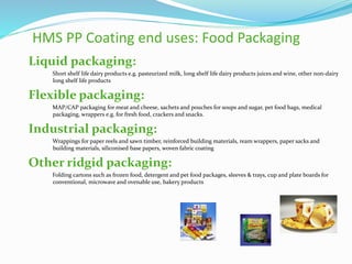 HMS PP Coating end uses: Food Packaging
Liquid packaging:
Short shelf life dairy products e.g. pasteurized milk, long shelf life dairy products juices and wine, other non-dairy
long shelf life products
Flexible packaging:
MAP/CAP packaging for meat and cheese, sachets and pouches for soups and sugar, pet food bags, medical
packaging, wrappers e.g. for fresh food, crackers and snacks.
Industrial packaging:
Wrappings for paper reels and sawn timber, reinforced building materials, ream wrappers, paper sacks and
building materials, siliconised base papers, woven fabric coating
Other ridgid packaging:
Folding cartons such as frozen food, detergent and pet food packages, sleeves & trays, cup and plate boards for
conventional, microwave and ovenable use, bakery products
 
