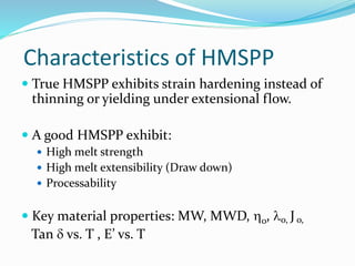 Characteristics of HMSPP
 True HMSPP exhibits strain hardening instead of
thinning or yielding under extensional flow.
 A good HMSPP exhibit:
 High melt strength
 High melt extensibility (Draw down)
 Processability
 Key material properties: MW, MWD, o, o, J o,
Tan  vs. T , E’ vs. T
 