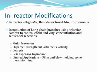 In- reactor Modifications
 In reactor –High Mw, Bimodal or broad Mw, Co-monomer
 Introduction of Long chain branches using selective
catalyst to control chain end vinyl concentration and
sequential reactions
o Multiple reactors
o High melt strength but lacks melt elasticity.
o Low gels
o Less Expensive to produce
o Limited Applications – Films and blow-molding, some
thermoforming
 