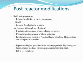 Post-reactor modifications
 Solid state processing
 E-beam Irradiation in inert environment
(Basell)
 Gamma -Irradiation in selective
environment (Acetylene - Braskem)
 Irradiation in presence of pro-rads and co-agents
 UV radiation in presence of photo initiators
 Low temperature mixing of “reactor flakes” with long-life peroxides
and co-agents + extrusion.
o Expensive (Higher gestation time, two stage process, high energy e-
beam, special inert gas environment, second melting step).
o Lot to lot variations
 