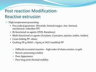 Post reaction Modification-
Reactive extrusion
 High temperature processing
 Free radical generator (Peroxide, limited oxygen, Azo, thermal,
mechanical, visbroken PP)
 Bi-functional co-agents (DVB, Butadiene)
 Multi-functional co-agents (Acrylates, Cynruates, epoxies, azides, imides)
 Cross-linking PP -silane
 Grafting PP-g-MAH + Epoxy or NCO modified PP
 Difficult to control reaction – high order of chain scission, or gels
 Narrow processing window
 Poor Appearance
 Poor long term thermal stability
 