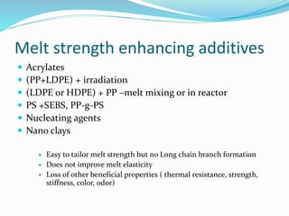 Melt strength enhancing additives
 Acrylates
 (PP+LDPE) + irradiation
 (LDPE or HDPE) + PP –melt mixing or in reactor
 PS +SEBS, PP-g-PS
 Nucleating agents
 Nano clays
 Easy to tailor melt strength but no Long chain branch formation
 Does not improve melt elasticity
 Loss of other beneficial properties ( thermal resistance, strength,
stiffness, color, odor)
 