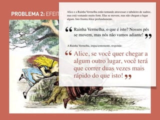 PROBLEMA 2: EFEITO “RED QUEEN”
Alice e a Rainha Vermelha estão tentando atravessar o tabuleiro de xadrez,
mas está ventando muito forte. Elas se movem, mas não chegam a lugar
algum. Isto frustra Alice profundamente.
”“Rainha Vermelha, o que é isto? Nossos pés
se movem, mas nós não vamos adiante!
A Rainha Vermelha, impacientemente, responde:
“
”
Alice, se você quer chegar a
algum outro lugar, você terá
que correr duas vezes mais
rápido do que isto!
 