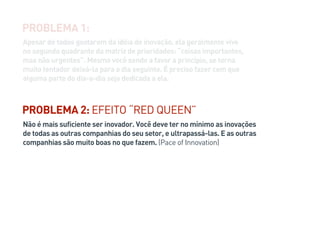 Não é mais suficiente ser inovador. Você deve ter no mínimo as inovações
de todas as outras companhias do seu setor, e ultrapassá-las. E as outras
companhias são muito boas no que fazem. (Pace of Innovation)
PROBLEMA 2: EFEITO “RED QUEEN”
Apesar de todos gostarem da idéia de inovação, ela geralmente vive
no segundo quadrante da matriz de prioridades: “coisas importantes,
mas não urgentes”. Mesmo você sendo a favor a princípio, se torna
muito tentador deixá-la para o dia seguinte. É preciso fazer com que
alguma parte do dia-a-dia seja dedicada a ela.
PROBLEMA 1:
 