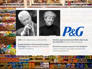 Evolução do valor de ação da Procter & Gamble na NYSE. Fonte:
Yahoo Finance
2001: A. G. Lafley torna-se CEO da P&G.
Claudia Kotchka / VP de Inovação, Design e
Estratégia: desenvolvimento da cultura de
inovação na empresa
Kotchka expõe executivos da P&G à observação
do consumidor em seu ambiente natural.
Executivos começam a pensar como designers
e fazem com que suas equipes passem pelas
mesmas experiências.
 