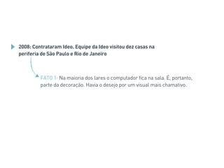 2008: Contrataram Ideo. Equipe da Ideo visitou dez casas na
periferia de São Paulo e Rio de Janeiro
FATO 1: Na maioria dos lares o computador fica na sala. É, portanto,
parte da decoração. Havia o desejo por um visual mais chamativo.
 