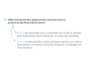 2008: Contrataram Ideo. Equipe da Ideo visitou dez casas na
periferia de São Paulo e Rio de Janeiro
FATO 1: Na maioria dos lares o computador fica na sala. É, portanto,
parte da decoração. Havia o desejo por um visual mais chamativo.
FATO 2: A maior parte dos clientes da Positivo não tem carro. Havia a
demanda por uma maneira prática de transportar o computador em
casos de reparo.
 