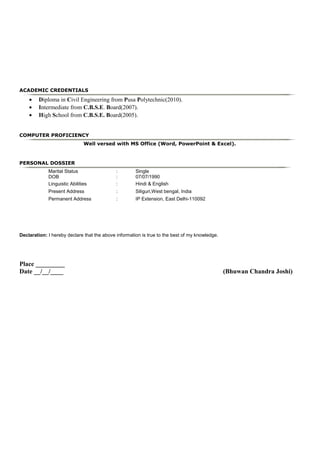 ACADEMIC CREDENTIALS
• Diploma in Civil Engineering from Pusa Polytechnic(2010).
• Intermediate from C.B.S.E. Board(2007).
• High School from C.B.S.E. Board(2005).
COMPUTER PROFICIENCY
Well versed with MS Office (Word, PowerPoint & Excel).
PERSONAL DOSSIER
Marital Status : Single
DOB : 07/07/1990
Linguistic Abilities : Hindi & English
Present Address : Siliguri,West bengal, India
Permanent Address : IP Extension, East Delhi-110092
Declaration: I hereby declare that the above information is true to the best of my knowledge.
Place _________
Date __/__/____ (Bhuwan Chandra Joshi)
 