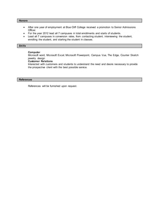 Honors
 After one year of employment at Blue Cliff College received a promotion to Senior Admissions
Officer.
 For the year 2012 lead all 7 campuses in total enrollments and starts of students.
 Lead all 7 campuses in conversion rates, from contacting student, interviewing the student,
enrolling the student, and starting the student in classes.
Skills
Computer
Microsoft word, Microsoft Excel, Microsoft Powerpoint, Campus Vue, The Edge, Counter Sketch
jewelry design
Customer Relations
Interacted with customers and students to understand the need and desire necessary to provide
the prospective client with the best possible service.
References
References will be furnished upon request.
 