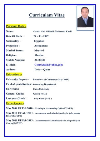 Curriculam Vitae
Personal Data:-
Name: Gamal Abd Alkhalik Mohamed Khalil
Date Of Birth : 24 – 11- 1987
Nationality : Egyption
Profession : Accountant
Marital Status: Married
Religion : Muslim
Mobile Number: 30424500
E- Mail : Gemykhalil@yahoo.com
Address: Doha – Qatar
Education :-
University Degree:- Bachelor’s of Commerce (May 2009 )
Field of specialization: Accounting Department
University: Cairo University
General Grade: Good ( 78.12 )
Last year Grade : Very Good ( 83.5 )
Experiences:-
Mar 2008 UP Feb 2010 : Traning in Accounting Office(EGYPT)
Mar 2010 UP Abr 2011: Accountant and Administrative in kahramana
Resort(EGYPT)
May 2011 UP Feb 2013 : Accountant and Administrative in Afaqe el hayah
Charity(EGYPT)
 