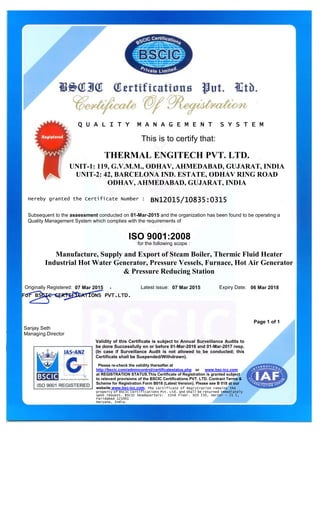 This is to certify that:
UNIT-1: 119, G.V.M.M., ODHAV, AHMEDABAD, GUJARAT, INDIA
UNIT-2: 42, BARCELONA IND. ESTATE, ODHAV RING ROAD
ODHAV, AHMEDABAD, GUJARAT, INDIA
Hereby granted the Certificate Number : BN12015/10835:0315BN12015/10835:0315BN12015/10835:0315BN12015/10835:0315
Manufacture, Supply and Export of Steam Boiler, Thermic Fluid Heater
Industrial Hot Water Generator, Pressure Vessels, Furnace, Hot Air Generator
& Pressure Reducing Station
07 Mar 2015 Latest issue: 07 Mar 2015 06 Mar 2018
For BSCIC CERTIFICATIONS PVT.LTD.For BSCIC CERTIFICATIONS PVT.LTD.For BSCIC CERTIFICATIONS PVT.LTD.For BSCIC CERTIFICATIONS PVT.LTD.
Sanjay Seth
Managing Director
Subsequent to the assessment conducted on 01-Mar-2015 and the organization has been found to be operating a
Quality Management System which complies with the requirements of
Page 1 of 1
THERMAL ENGITECH PVT. LTD.
Originally Registered: Expiry Date:
Please re-check the validity thereafter at
http://bscic.com/admincontrol/certificatestatus.php or www.bsc-icc.com
at REGISTRATION STATUS.This Certificate of Registration is granted subject
to relevant provisions of the BSCIC Certifications PVT. LTD. Contract Terms &
Scheme for Registration Form B018 (Latest Version). Please see B 018 at our
website www.bsc-icc.com. The certificate of Registration remains the
property of BSCIC Certifications Pvt. Ltd. and shall be returned immediately
upon request. BSCIC Headquarters: IInd Floor, SCO 150, Sector - 21 C,
Faridabad 121001
Haryana, India.
Validity of this Certificate is subject to Annual Surveillance Audits to
be done Successfully on or before 01-Mar-2016 and 01-Mar-2017 resp.
(In case if Surveillance Audit is not allowed to be conducted; this
Certificate shall be Suspended/Withdrawn).
Q U A L I T Y M A N A G E M E N T S Y S T E MQ U A L I T Y M A N A G E M E N T S Y S T E MQ U A L I T Y M A N A G E M E N T S Y S T E MQ U A L I T Y M A N A G E M E N T S Y S T E M
ISO 9001:2008
for the following scope :
 