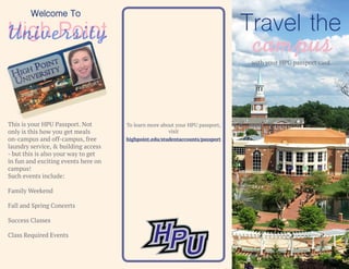 Travel the
campuswith your HPU passport card
This is your HPU Passport. Not
only is this how you get meals
on-campus and off-campus, free
laundry service, & building access
- but this is also your way to get
in fun and exciting events here on
campus!
Such events include:
Family Weekend
Fall and Spring Concerts
Success Classes
Class Required Events
To learn more about your HPU passport,
visit
Welcome To
High PointUniversity
highpoint.edu/studentaccounts/passport
 