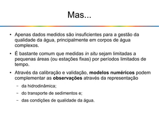 Mas...
● Apenas dados medidos são insuficientes para a gestão da
qualidade da água, principalmente em corpos de água
complexos.
● É bastante comum que medidas in situ sejam limitadas a
pequenas áreas (ou estações fixas) por períodos limitados de
tempo.
● Através da calibração e validação, modelos numéricos podem
complementar as observações através da representação
– da hidrodinâmica;
– do transporte de sedimentos e;
– das condições de qualidade da água.
 