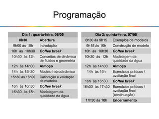 Programação
Dia 1: quarta-feira, 06/05
8h30 Abertura
9h00 às 10h Introdução
10h às 10h30 Coffee break
10h30 às 12h Conceitos de dinâmica
de fluidos e geometria
12h às 14h00 Almoço
14h às 15h30 Modelo hidrodinâmico
15h30 às 16h00 Calibração e validação
de modelos
16h às 16h30 Coffee break
16h30 às 18h Modelagem da
qualidade da água
Dia 2: quinta-feira, 07/05
8h30 às 9h15 Exemplos de modelos
9h15 às 10h Construção de modelo
10h às 10h30 Coffee break
10h30 às 12h Modelagem da
qualidade da água
12h às 14h00 Almoço
14h às 16h Exercícios práticos /
avaliação final
16h às 16h30 Coffee break
16h30 às 17h30 Exercícios práticos /
avaliação final
(continuação)
17h30 às 18h Encerramento
 