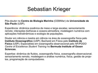 Sebastian Krieger
Pós-doutor no Centro de Biologia Marinha (CEBIMar) da Universidade de
São Paulo (USP).
Experiência: dinâmica oceânica de meso e larga escalas; sensoriamento
remoto; interações biofísicas e oceano-atmosfera; modelagem numérica com
aplicações hidrodinâmicas e ecologia de populações.
Doutor em ciência e mestre em ciência na área de oceanografia física pelo
Instituto Oceanográfico (USP); Bacharel em Física pelo Instituto de
Física (USP); Especialista em oceanografia observacional pelo NF/POGO
Centre of Excellence Student Training no Bermuda Institute of Ocean
Sciences.
Expertise: dinâmica de fluidos, oceanografia física, oceanografia observacional,
sensoriamento remoto, modelagem e análise numérica, física, gestão de proje-
tos, programação de computadores.
 