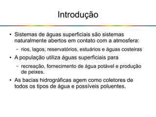 Introdução
● Sistemas de águas superficiais são sistemas
naturalmente abertos em contato com a atmosfera:
– rios, lagos, reservatórios, estuários e águas costeiras
● A população utiliza águas superficiais para
– recreação, fornecimento de água potável e produção
de peixes.
● As bacias hidrográficas agem como coletores de
todos os tipos de água e possíveis poluentes.
 