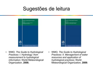 Sugestões de leitura
● WMO. The Guide to Hydrological
Practices: II. Management of water
resources and application of
hydrological practices; World
Meteorological Organization, 2009.
● WMO. The Guide to Hydrological
Practices: I. Hydrology: from
measurement to hydrological
information; World Meteorological
Organization, 2008,
 