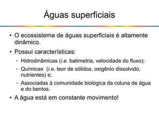 Águas superficiais
● O ecossistema de águas superficiais é altamente
dinâmico.
● Possui características:
– Hidrodinâmicas (i.e. batimetria, velocidade do fluxo);
– Químicas (i.e. teor de sólidos, oxigênio dissolvido,
nutrientes) e;
– Associadas à comunidade biológica da coluna de água
e do bentos.
● A água está em constante movimento!
 