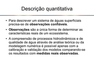 Descrição quantitativa
● Para descrever um sistema de águas superficiais
precisa-se de observações confiáveis.
● Observações são a única forma de determinar as
características reais de um ecossistema.
● A compreensão de processos hidrodinâmicos e de
qualidade de água através de análise teórica ou da
modelagem numérica é possível apenas com a
calibração e validação dos modelos comparando-se
os resultados com medidas reais observadas.
 