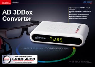 TEST REPORT        3D Converter
该独家报道由技术专家所作




                                                            •	Converts	normal	2D	TVs	into	3D	




AB 3DBox
                                                            monitors
                                                            •	All	2D	channels	are	presented	in	
                                                            3D
                                                            •	Simple	and	intuitive	operation




Converter
                                                            •	Can	process	all	3D	variants
                                                            •	Perfect	lip	synchronization




                      TELE-satellite Magazine
  GUARANTEE
  direct contact   Business Voucher
                    www.TELE-satellite.info/11/09/ab3dbox
                      Direct Contact to Sales Manager
 