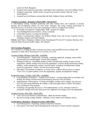 worker for Shell, Bangalore.
 Designed and conducted a pioneering social impact desk and primary survey for Goldman Sachs.
 Designed a pioneering ‘Model school’ concept for government schools called the ‘Lead
school’initiative.
 Acquired successfulbusiness partnership with Shell, Goldman Sachs, and Strides.
Training Consultant – Bangalore (March 2006 – March 2011)
A self-employed training consultant partnering with other training firms and Companies to provide
learning and development solution for team leads, managers and young working professionals in
Financial Services, IT & ITES sectors after conducting an effective Training Need Analysis.
 Personality Development/ ‘Employability Skills’ program for colleges
 Team Building/Motivation/Problem solving workshops
 Leadership Programs, coaching and mentoring
 Business Communication (Spoken and Written), British Voice and Accent, Customer Service,
Telephone Etiquette and Email Etiquette
Clients: Intel,Wipro, Thompson, Goldman Sachs, Haendzegreis Pvt Ltd, 24/7 Customer, Barclays, First
Financial Bank, Kasturba Gandhi College, JPC Solutions.
24/7 Customer, Bangalore.
24/7 Customer is a leading provider of outsourced contact center and BPO services to Global 500
companies in India with its head quarters in Los Gatos, CA, USA.
Assistant Training Manager (April 2004 - Sept2004).
 Team Management – Empowering, mentoring, conducting appraisals, designing trainers KRA
(Key Result Area) and developing rewards and recognition
 Planning & Delivery - Scheduling training activities and allocating training resources for the
organization, identify training need across the organization, research,design and develop training
modules, vendor management, conduct ‘train the trainer’ workshops, developmental training
across the organization, conduct ‘new hire & refresher training’.
 HR related - Recruitment of employees at various levels, calibrate HR executives to conduct
‘Voice Test’,to control attrition across the organization, organize developmental training
Program Developer, Training (April 2003 - April2004).
 Conceptualizing the program - ‘Training Need Analysis’, creating training plan & curriculum and
defining the training structure based on the business processes to be off shored.
 Implementation of the program - Creating and building training team to migrate the processes
from UK and Canada,delivering the training, certify and equip trainers to deliver the product,
Successfullaunch of the program.
 Evaluating and upgrading the process - Post implementation review, strategies evolved to
incorporate changes and evolve better processes,implement the changes across the organization.
Training Executive (May 2002 - March 2003).
 Voice and Accent,Business communication, culture & refresher training
 Research to design training Modules, calibration of new trainers and evaluation metrics..
Taj Residency, Bangalore - Banquet Executive (2001-2002).
 Event Management - Organizing corporate and private functions.
 Close liaison with clients and all the departments in the hotel to ensure customer experience.
 