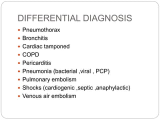 DIFFERENTIAL DIAGNOSIS
 Pneumothorax
 Bronchitis
 Cardiac tamponed
 COPD
 Pericarditis
 Pneumonia (bacterial ,viral , PCP)
 Pulmonary embolism
 Shocks (cardiogenic ,septic ,anaphylactic)
 Venous air embolism
 