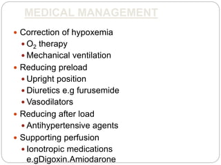 MEDICAL MANAGEMENT
 Correction of hypoxemia
 O2 therapy
 Mechanical ventilation
 Reducing preload
 Upright position
 Diuretics e.g furusemide
 Vasodilators
 Reducing after load
 Antihypertensive agents
 Supporting perfusion
 Ionotropic medications
e.gDigoxin.Amiodarone
 
