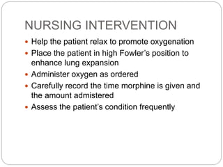 NURSING INTERVENTION
 Help the patient relax to promote oxygenation
 Place the patient in high Fowler’s position to
enhance lung expansion
 Administer oxygen as ordered
 Carefully record the time morphine is given and
the amount admistered
 Assess the patient’s condition frequently
 