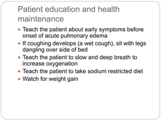 Patient education and health
maintenance
 Teach the patient about early symptoms before
onset of acute pulmonary edema
 If coughing develops (a wet cough), sit with legs
dangling over side of bed
 Teach the patient to slow and deep breath to
increase oxygenation
 Teach the patient to take sodium restricted diet
 Watch for weight gain
 