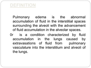 DEFINITION
Pulmonary edema is the abnormal
accumulation of fluid in the interstitial spaces
surrounding the alveoli with the advancement
of fluid accumulation in the alveolar spaces.
0r is a condition characterized by fluid
accumulation in the lungs caused by
extravasations of fluid from pulmonary
vasculature into the interstitium and alveoli of
the lungs.
 