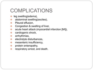 COMPLICATIONS
 leg swelling(edema),
 abdominal swelling(ascites),
 Pleural effusion,
 Congestion & swelling of liver,
 acute heart attack (myocardial infarction [MI]),
 cardiogenic shock,
 arrhythmias,
 electrolyte disturbances,
 mesenteric insufficiency,
 protein enteropathy,
 respiratory arrest, and death.
 