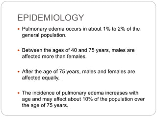 EPIDEMIOLOGY
 Pulmonary edema occurs in about 1% to 2% of the
general population.
 Between the ages of 40 and 75 years, males are
affected more than females.
 After the age of 75 years, males and females are
affected equally.
 The incidence of pulmonary edema increases with
age and may affect about 10% of the population over
the age of 75 years.
 