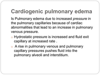 Cardiogenic pulmonary edema
Is Pulmonary edema due to increased pressure in
the pulmonary capillaries because of cardiac
abnormalities that lead to an increase in pulmonary
venous pressure.
o Hydrostatic pressure is increased and fluid exit
capillary at increased rate .
o A rise in pulmonary venous and pulmonary
capillary pressures pushes fluid into the
pulmonary alveoli and interstitium.
 