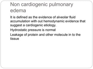 Non cardiogenic pulmonary
edema
It is defined as the evidence of alveolar fluid
accumulation with out hemodynamic evidence that
suggest a cardiogenic etiology.
Hydrostatic pressure is normal
Leakage of protein and other molecule in to the
tissue
 