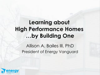 Learning about  High Performance Homes  …by Building One Allison A. Bailes III, PhD President of Energy Vanguard 
