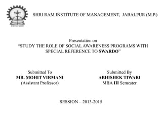 SHRI RAM INSTITUTE OF MANAGEMENT, JABALPUR (M.P.)
Presentation on
“STUDY THE ROLE OF SOCIAL AWARENESS PROGRAMS WITH
SPECIAL REFERENCE TO SWARDO”
Submitted To
MR. MOHIT VIRMANI
(Assistant Professor)
SESSION – 2013-2015
Submitted By
ABHISHEK TIWARI
MBA III Semester
 