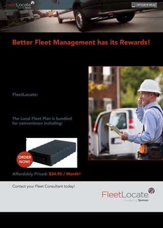 (972)819-0532
The Local Fleet Plan is bundled
for convenience including:
• On-site Installation
• Hardware
• Software
• Service
Affordably Priced: $34.95 / Month*
FleetLocate gives you a smarter, automated
fleet management tool that strengthens your
operations, drives more revenue to your
bottom line and keeps your customers
happy. With over 2.5 million active devices,
Spireon’s award-winning NSpire platform is
engineered to provide superior reliability,
scalability and security.
FleetLocate:
• Reduces waste & increases productivity
• Decreases fuel costs
• Improves operational efficiencies
Contact your Fleet Consultant today!
*Requires 3-year contract. First month and a $27.95 activation fee applies. Lifetime replacement warranty is for the life of the contract – accounts must be active
and in good standing. Early cancellation fees may apply.
©2016 Spireon, Inc. All Rights Reserved.
Better Fleet Management has its Rewards!
ORDER
NOW!
David Schain
Inside Sales Account Manager, Spireon, Inc.
4929 W. Royal Lane • Irving, TX 75063
(972) 819-0532 • dschain@spireon.com
 