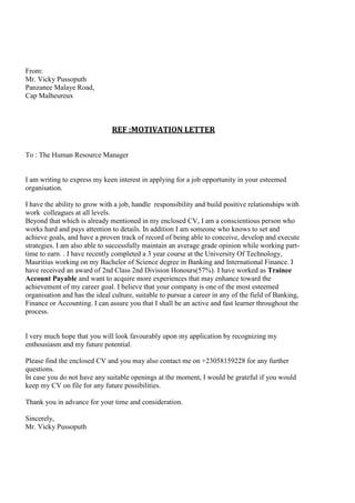 From:
Mr. Vicky Pussoputh
Panzanee Malaye Road,
Cap Malheureux
REF :MOTIVATION LETTER
To : The Human Resource Manager
I am writing to express my keen interest in applying for a job opportunity in your esteemed
organisation.
I have the ability to grow with a job, handle responsibility and build positive relationships with
work colleagues at all levels.
Beyond that which is already mentioned in my enclosed CV, I am a conscientious person who
works hard and pays attention to details. In addition I am someone who knows to set and
achieve goals, and have a proven track of record of being able to conceive, develop and execute
strategies. I am also able to successfully maintain an average grade opinion while working part-
time to earn. . I have recently completed a 3 year course at the University Of Technology,
Mauritius working on my Bachelor of Science degree in Banking and International Finance. I
have received an award of 2nd Class 2nd Division Honours(57%). I have worked as Trainee
Account Payable and want to acquire more experiences that may enhance toward the
achievement of my career goal. I believe that your company is one of the most esteemed
organisation and has the ideal culture, suitable to pursue a career in any of the field of Banking,
Finance or Accounting. I can assure you that I shall be an active and fast learner throughout the
process.
I very much hope that you will look favourably upon my application by recognizing my
enthousiasm and my future potential.
Please find the enclosed CV and you may also contact me on +23058159228 for any further
questions.
In case you do not have any suitable openings at the moment, I would be grateful if you would
keep my CV on file for any future possibilities.
Thank you in advance for your time and consideration.
Sincerely,
Mr. Vicky Pussoputh
 