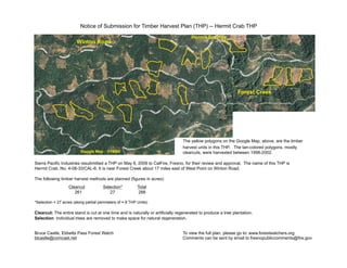 Notice of Submission for Timber Harvest Plan (THP) -- Hermit Crab THP
The yellow polygons on the Google Map, above, are the timber
harvest units in this THP. The tan-colored polygons, mostly
clearcuts, were harvested between 1998-2002.
Sierra Pacific Industries resubmitted a THP on May 8, 2009 to CalFire, Fresno, for their review and approval. The name of this THP is
Hermit Crab, No. 4-08-33/CAL-6. It is near Forest Creek about 17 miles east of West Point on Winton Road.
The following timber harvest methods are planned (figures in acres):
Clearcut Selection* Total
261 27 288
*Selection = 27 acres (along partial perimeters of ≈ 8 THP Units)
Clearcut: The entire stand is cut at one time and is naturally or artificially regenerated to produce a tree plantation.
Selection: Individual trees are removed to make space for natural regeneration.
Bruce Castle, Ebbetts Pass Forest Watch To view the full plan, please go to: www.forestwatchers.org
blcastle@comcast.net Comments can be sent by email to fresnopubliccomments@fire.gov
Hermit Springs
Forest Creek
Winton Road
Google Map - 1/19/06
 